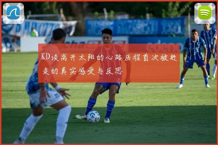 KD谈离开太阳的心路历程首次被赶走的真实感受与反思