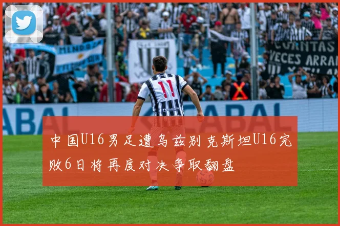 中国U16男足遭乌兹别克斯坦U16完败6日将再度对决争取翻盘