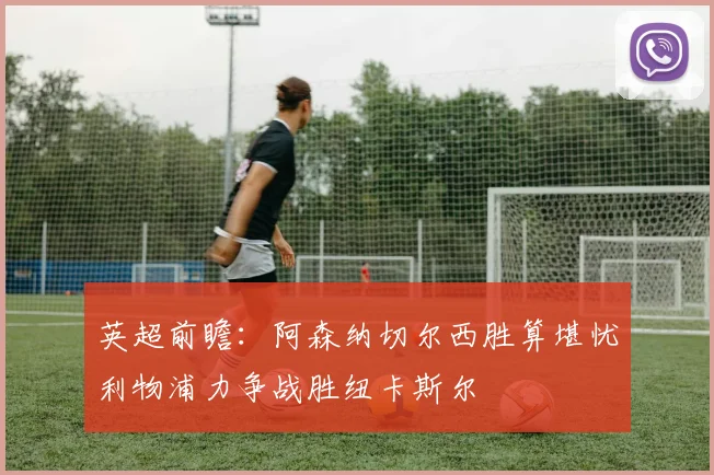 英超前瞻：阿森纳切尔西胜算堪忧利物浦力争战胜纽卡斯尔