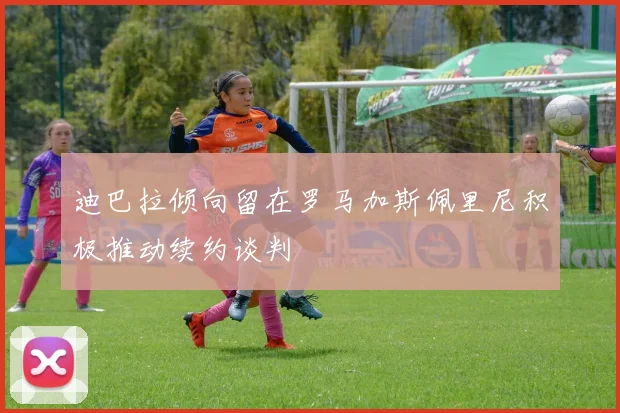 迪巴拉倾向留在罗马加斯佩里尼积极推动续约谈判