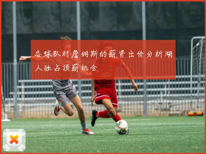 各球队对詹姆斯的薪资出价分析湖人独占顶薪机会