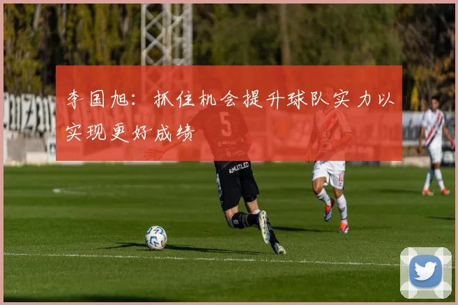 李国旭：抓住机会提升球队实力以实现更好成绩
