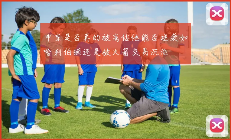 申京是否真的被高估他能否逆袭如哈利伯顿还是被火箭交易沉沦