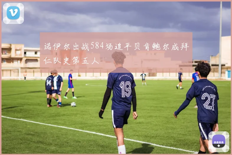 诺伊尔出战584场追平贝肯鲍尔成拜仁队史第五人
