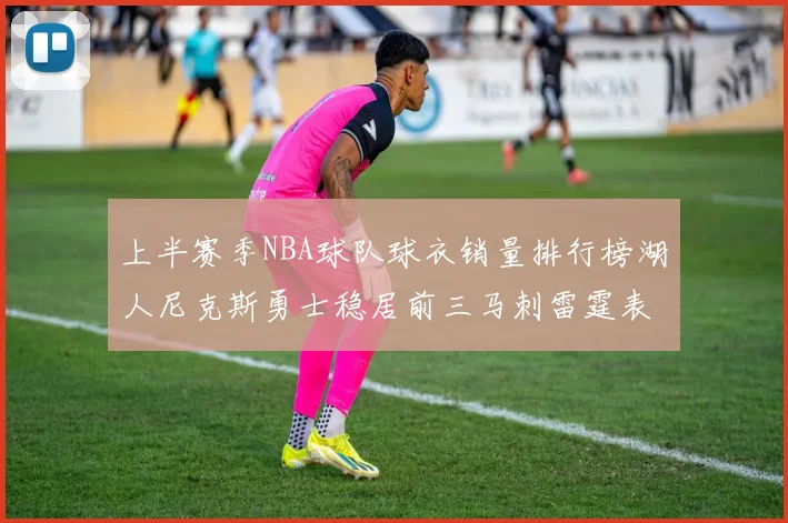 上半赛季NBA球队球衣销量排行榜湖人尼克斯勇士稳居前三马刺雷霆表现抢眼