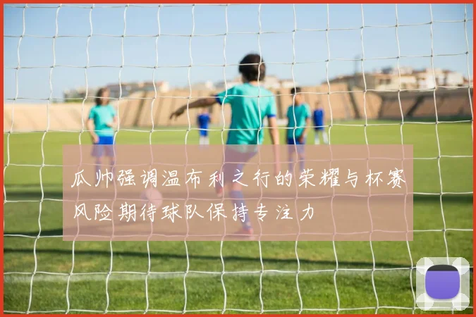 瓜帅强调温布利之行的荣耀与杯赛风险期待球队保持专注力