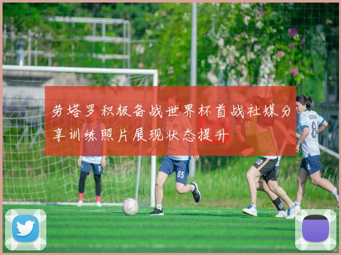 劳塔罗积极备战世界杯首战社媒分享训练照片展现状态提升