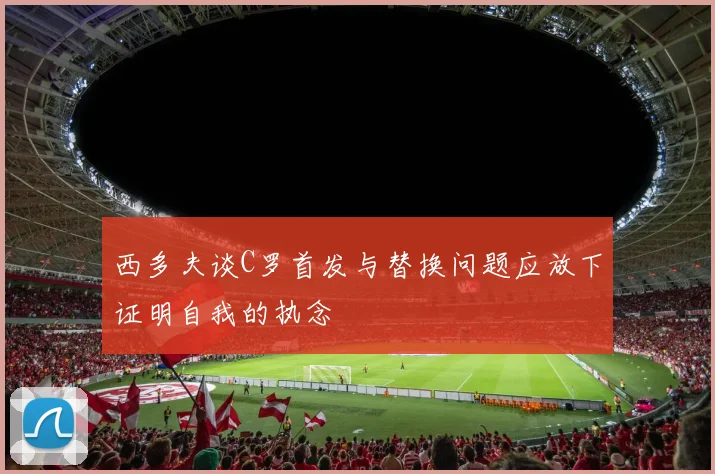 西多夫谈C罗首发与替换问题应放下证明自我的执念
