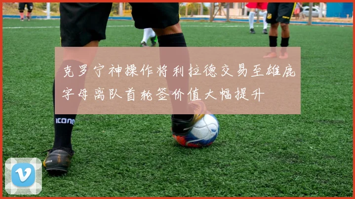 克罗宁神操作将利拉德交易至雄鹿字母离队首轮签价值大幅提升