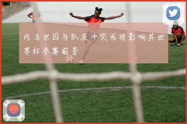 内马尔因与队友冲突或将影响其世界杯参赛前景
