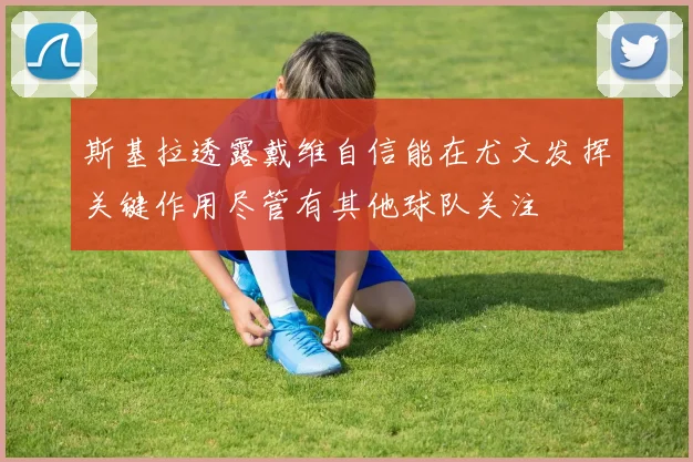 斯基拉透露戴维自信能在尤文发挥关键作用尽管有其他球队关注