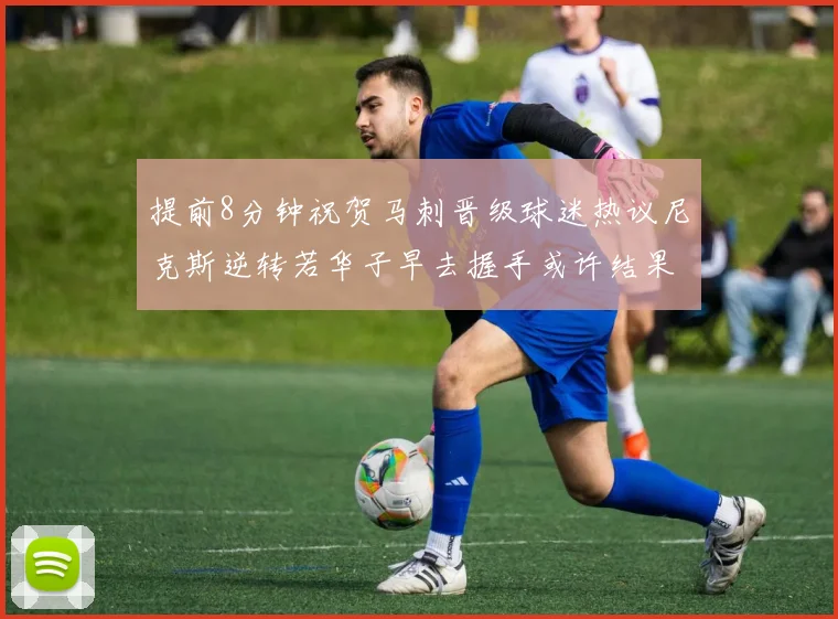 提前8分钟祝贺马刺晋级球迷热议尼克斯逆转若华子早去握手或许结果不同