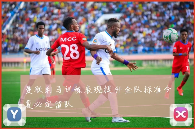 曼联利马训练表现提升全队标准今夏必定留队