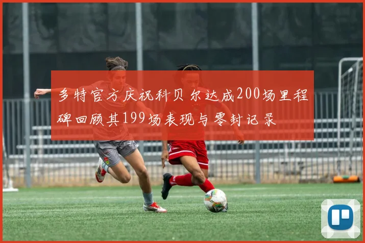 多特官方庆祝科贝尔达成200场里程碑回顾其199场表现与零封记录