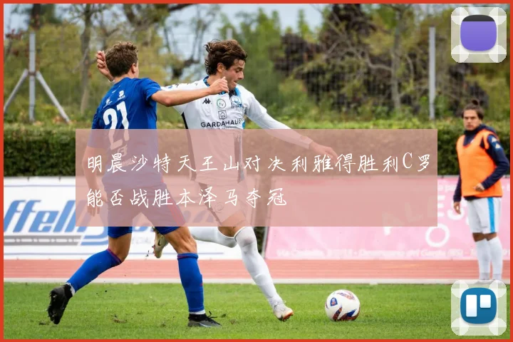 明晨沙特天王山对决利雅得胜利C罗能否战胜本泽马夺冠