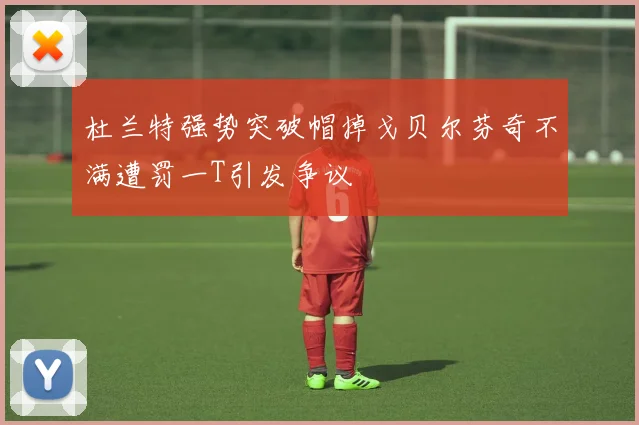 杜兰特强势突破帽掉戈贝尔芬奇不满遭罚一T引发争议