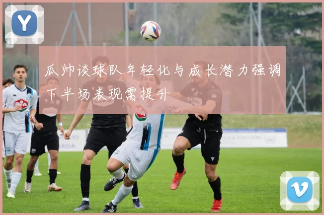 瓜帅谈球队年轻化与成长潜力强调下半场表现需提升