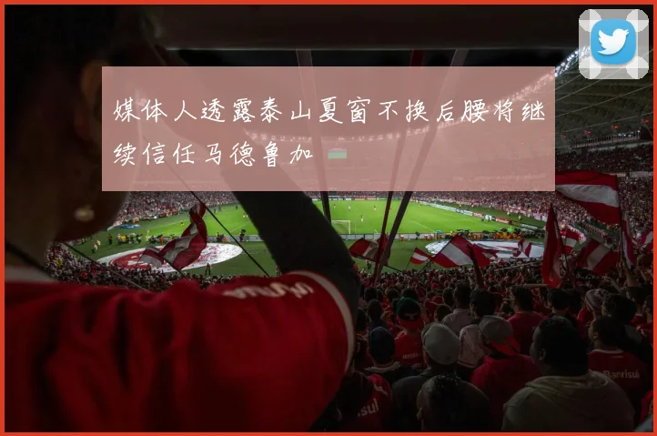 媒体人透露泰山夏窗不换后腰将继续信任马德鲁加
